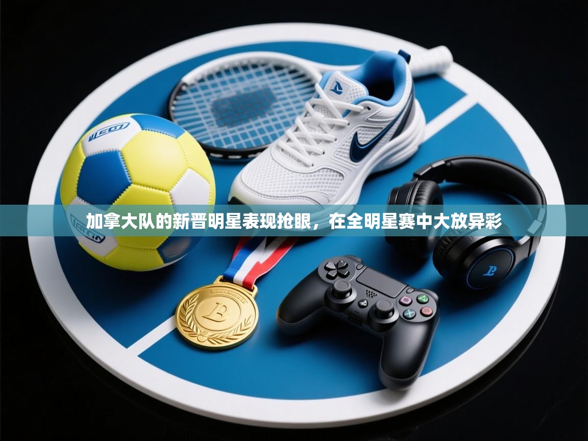 加拿大队的新晋明星表现抢眼，在全明星赛中大放异彩