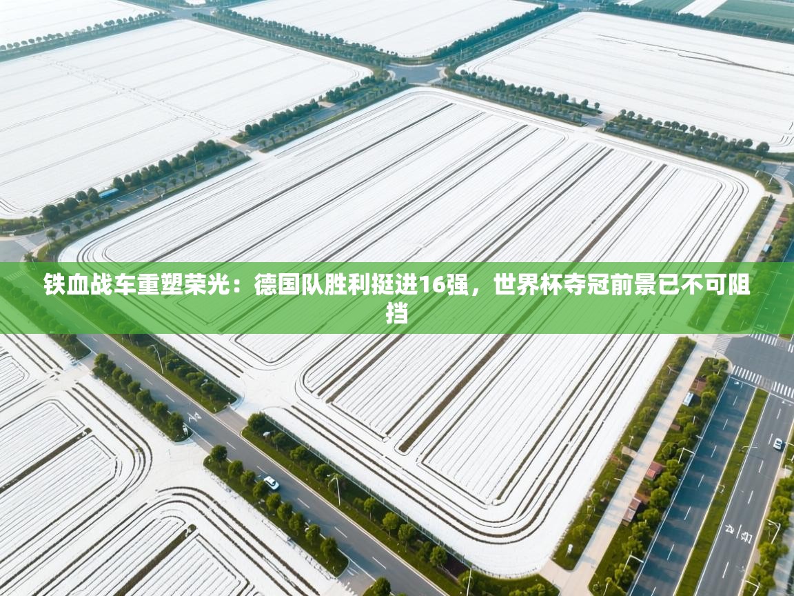 铁血战车重塑荣光：德国队胜利挺进16强，世界杯夺冠前景已不可阻挡
